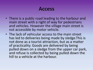 Access
• There is a public road leading to the harbour and
main street with a right of way for pedestrians
and vehicles. However the village main street is
not accessible by motor vehicle.
• The lack of vehicular access to the main street
has led to deliveries being made by sledge.This is
not done as a tourist attraction, but as a matter
of practicality. Goods are delivered by being
pulled down on a sledge from the upper car park,
and refuse is collected by being pulled down the
hill to a vehicle at the harbour.
 