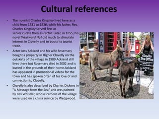Cultural references
• The novelist Charles Kingsley lived here as a
child from 1831 to 1836, while his father, Rev.
Charles Kingsley served first as
senior curate then as rector. Later, in 1855, his
novel Westward Ho! did much to stimulate
interest in Clovelly and to boost its tourist
trade.
• Actor Joss Ackland and his wife Rosemary
bought a property in Higher Clovelly on the
outskirts of the village in 1989.Ackland still
lives there but Rosemary died in 2002 and is
buried in the grounds of their home.Ackland
has appeared in promotional videos for the
town and has spoken often of his love of and
connection to Clovelly.
• Clovelly is also described by Charles Dickens in
"A Message from the Sea" and was painted
by Rex Whistler, whose cameos of the village
were used on a china service by Wedgwood.
 