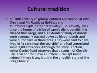 Cultural tradition
• An 18th century chapbook entitled The History of John
Gregg and his Family of Robbers and
Murderers explains that "Chovaley" (i.e. Clovelly) was
once the home of a tribe of cannibalistic bandits. It is
alleged that Gregg and his extended family of dozens
were eventually tracked down by bloodhounds and
were burnt alive in three fires. They were said to have
lived in "a cave near the sea-side" and had committed
some 1,000 murders. Although the story is fiction,
writer Daniel Codd observes that a stretch of Clovelly
Bay is called "the Devil's Kitchen"—"an apt name
indeed if there is any truth in the ghoulish story of the
Gregg family"
 