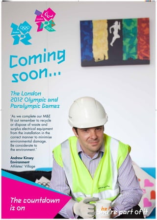 m .
                                          o ..
                                         C n   in g
                                         s o o
                                                The London
                                                2012 Olympic and
                                                Paralympic Games
                                            ‘As we complete our M&E
                                            fit out remember to recycle
                                            or dispose of waste and
                                            surplus electrical equipment
                                            from the installation in the
                                            correct manner to minimise
                                            environmental damage.
                                            Be considerate to
                                            the environment.’

                                            Andrew Kinsey
                                            Environment
                                            Athletes’ Village




                                           The countdown
                                           is on                           You’re part of it
Village_coming_soon_poster_environment.indd 1                                                  21/03/2011 13:03:15
 
