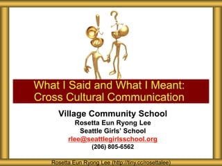Village Community School
Rosetta Eun Ryong Lee
Seattle Girls’ School
rlee@seattlegirlsschool.org
(206) 805-6562
What I Said and What I Meant:
Cross Cultural Communication
Rosetta Eun Ryong Lee (http://tiny.cc/rosettalee)
 