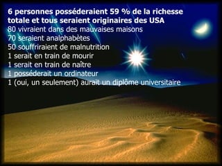 6 personnes posséderaient 59 % de la richesse  totale et tous seraient originaires des USA  80 vivraient dans des mauvaises maisons   70 seraient analphabètes  50 souffriraient de malnutrition  1 serait en train de mourir  1 serait en train de naître  1 posséderait un ordinateur  1 (oui, un seulement) aurait un diplôme universitaire   