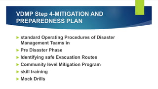 VDMP Step 4-MITIGATION AND
PREPAREDNESS PLAN
 standard Operating Procedures of Disaster
Management Teams in
 Pre Disaster Phase
 Identifying safe Evacuation Routes
 Community level Mitigation Program
 skill training
 Mock Drills
 