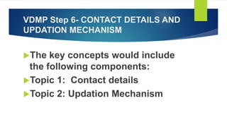 VDMP Step 6- CONTACT DETAILS AND
UPDATION MECHANISM
The key concepts would include
the following components:
Topic 1: Contact details
Topic 2: Updation Mechanism
 