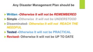 Any Disaster Management Plan should be
 Written -Otherwise It will not be REMEMBERED
 Simple -Otherwise It will not be UNDERSTOOD
 Disseminated- Otherwise It will not REACH THE
NEEDFUL
 Tested -Otherwise It will not be PRACTICAL
 Revised- Otherwise It will not be UP TO DATE
 