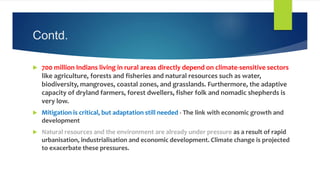 Contd.
 700 million Indians living in rural areas directly depend on climate-sensitive sectors
like agriculture, forests and fisheries and natural resources such as water,
biodiversity, mangroves, coastal zones, and grasslands. Furthermore, the adaptive
capacity of dryland farmers, forest dwellers, fisher folk and nomadic shepherds is
very low.
 Mitigation is critical, but adaptation still needed - The link with economic growth and
development
 Natural resources and the environment are already under pressure as a result of rapid
urbanisation, industrialisation and economic development. Climate change is projected
to exacerbate these pressures.
 