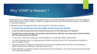 Why VDMP Is Needed ?
Development of a village disaster management plan is a process through which every unit in the village is
made aware of the various facets of disaster preparedness and response and their capacity is enhanced
to meet the exigency.
A Village Disaster Management Plan can be helpful for following reasons:
 It outlines the process by which the village should manage the disaster
 It can be used to tap human and material resources in the aftermath of a disaster
 It enlists the contact details of important administrative officials ensuring quick communication
with the administrative officials.
 It can play a vital role in helping to avoid mistakes or recognize hidden opportunities.
 to a list of activities which a village agrees to follow to prevent loss of life, livelihoods and property, in
case a disaster strikes.
 The plan strives for effective coordination of human and material resources which may facilitate a
better response thus helping in saving precious lives.
 It also identifies in advance, actions to be taken by the individuals in the community to prevent hazards
from becoming disasters.
 