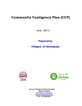 Community Contigency Plan (CCP)



                   (July - 2011)



                      Prepared by

            Villagers’ of Harasapada




         Process Facilitation and Documentation
                       Ranjan Praharaj
                   Development Consultant
                  Praharaj.ranjan@gmail.com
                     Cell: +91 9439504516
 