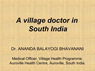 A village doctor in
South India
Dr. ANANDA BALAYOGI BHAVANANI
Medical Officer, Village Health Programme
Auroville Health Centre, Auroville, South India.
 