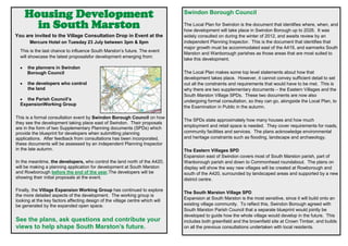 Housing Development
in South Marston
You are invited to the Village Consultation Drop in Event at the
Mercure Hotel on Tuesday 23 July between 3pm & 8pm
This is the last chance to influence South Marston’s future. The event
will showcase the latest proposalsfor development emerging from:
the planners in Swindon
Borough Council
the developers who control
the land
the Parish Council’s
ExpansionWorking Group
This is a formal consultation event by Swindon Borough Council on how
they see the development taking place east of Swindon. Their proposals
are in the form of two Supplementary Planning documents (SPDs) which
provide the blueprint for developers when submitting planning
applications. After feedback from consultations has been incorporated,
these documents will be assessed by an independent Planning Inspector
in the late autumn.
In the meantime, the developers, who control the land north of the A420,
will be making a planning application for development at South Marston
and Rowborough before the end of the year.The developers will be
showing their initial proposals at the event.
Finally, the Village Expansion Working Group has continued to explore
the more detailed aspects of the development. The working group is
looking at the key factors affecting design of the village centre which will
be generated by the expanded open space.
See the plans, ask questions and contribute your
views to help shape South Marston’s future.
Swindon Borough Council
The Local Plan for Swindon is the document that identifies where, when, and
how development will take place in Swindon Borough up to 2026. It was
widely consulted on during the winter of 2012, and awaits review by an
independent Planning Inspector. This is the document that identifies that
major growth must be accommodated east of the A419, and earmarks South
Marston and Wanborough parishes as those areas that are most suited to
take this development.
The Local Plan makes some top level statements about how that
development takes place. However, it cannot convey sufficient detail to set
out all the constraints and requirements that would have to be met. This is
why there are two supplementary documents – the Eastern Villages and the
South Marston Village SPDs. These two documents are now also
undergoing formal consultation, so they can go, alongside the Local Plan, to
the Examination in Public in the autumn.
The SPDs state approximately how many houses and how much
employment and retail space is needed. They cover requirements for roads,
community facilities and services. The plans acknowledge environmental
and heritage constraints such as flooding, landscape and archaeology.
The Eastern Villages SPD
Expansion east of Swindon covers most of South Marston parish, part of
Wanborough parish and down to Commonhead roundabout. The plans on
display will show the way new villages will be created at Rowborough and
south of the A420, surrounded by landscaped areas and supported by a new
district centre.
The South Marston Village SPD
Expansion at South Marston is the most sensitive, since it will build onto an
existing village community. To reflect this, Swindon Borough agreed with
South Marston Parish Council that a separate blueprint would jointly be
developed to guide how the whole village would develop in the future. This
includes both greenfield and the brownfield site at Crown Timber, and builds
on all the previous consultations undertaken with local residents.
 
