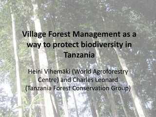 Village Forest Management as a way to protect biodiversity in Tanzania Heini Vihemäki (World AgroforestryCentre) and Charles Leonard (Tanzania Forest Conservation Group)  