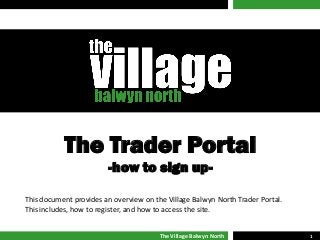 The Village Balwyn North 1
The Trader Portal
-how to sign up-
This document provides an overview on the Village Balwyn North Trader Portal.
This includes, how to register, and how to access the site.
 