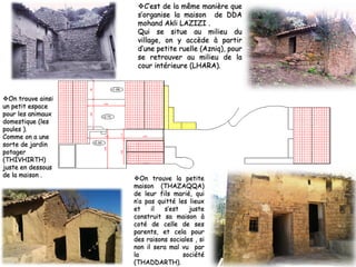 ❖On trouve la petite
maison (THAZAQQA)
de leur fils marié, qui
n’a pas quitté les lieux
et il s’est juste
construit sa maison à
coté de celle de ses
parents, et cela pour
des raisons sociales , si
non il sera mal vu par
la société
(THADDARTH).
❖C’est de la même manière que
s’organise la maison de DDA
mohand Akli LAZIZI .
Qui se situe au milieu du
village, on y accède à partir
d’une petite ruelle (Azniq), pour
se retrouver au milieu de la
cour intérieure (LHARA).
❖On trouve ainsi
un petit espace
pour les animaux
domestique (les
poules ).
Comme on a une
sorte de jardin
potager
(THIVHIRTH)
juste en dessous
de la maison .
 
