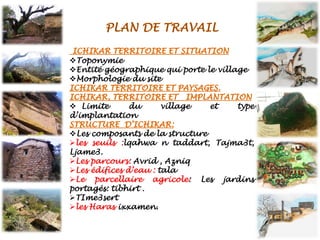 ❖Toponymie
❖Entité géographique qui porte le village
❖Morphologie du site
❖ Limite du village et type
d’implantation
❖Les composants de la structure
➢les seuils :lqahwa n taddart, Tajma3t,
Ljame3.
➢Les parcours: Avrid , Azniq
➢Les édifices d’eau : tala
➢Le parcellaire agricole: Les jardins
portagés: tibhirt .
➢TIme3sert
➢les Haras ixxamen.
 