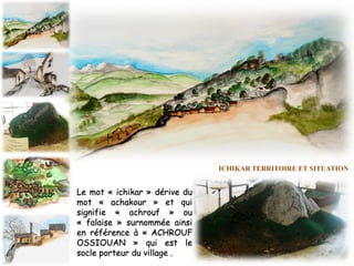 Le mot « ichikar » dérive du
mot « achakour » et qui
signifie « achrouf » ou
« falaise » surnommée ainsi
en référence à « ACHROUF
OSSIOUAN » qui est le
socle porteur du village .
ICHIKAR TERRITOIRE ET SITUATION
 