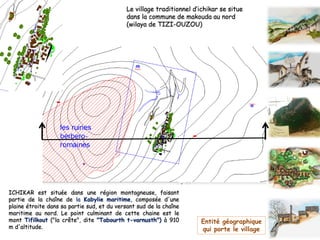 ICHIKAR est située dans une région montagneuse, faisant
partie de la chaîne de la Kabylie maritime, composée d'une
plaine étroite dans sa partie sud, et du versant sud de la chaîne
maritime au nord. Le point culminant de cette chaine est le
mont Tifilkout ("la crête", dite "Tabourth t-varnusth") à 910
m d'altitude.
Entité géographique
qui porte le village
Le village traditionnel d’ichikar se situe
dans la commune de makouda au nord
(wilaya de TIZI-OUZOU)
A
 