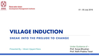 VILLAGE INDUCTION
SNEAK INTO THE PRELUDE TO CHANGE
01 - 05 July 2016
Under Guidance of –
Prof. Surya Bhushan
Prof. Nidhi Prabha Tiwari
Presented By – Vikram Vijayant Rana
1
 