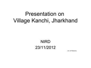 Presentation on
Village Kanchi, Jharkhand
NIRD
23/11/2012
Dr. V.P.Sharma
 