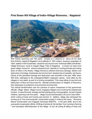 First Green Hill Village of India--Village Khonoma ; Nagaland
.
With history spanning over 700 years, located at a distance of about 20 km west
from Kohima, capital of Nagaland, at an altitude of 1621 meters, housing a population of
1943, settled in 424 households, valued for eco-tourism and historical battles with British,
Village Khonoma, home to Angami Naga Tribe of Nagaland, is known as Asia’s first
green village. Known for active involvement and intensity of hunting animals and cutting
down of trees in the forests, Village Khonoma suffered enormous damage, dilution and
destruction of ecology, biodiversity and environment besides loss of valuable rare fauna.
Climax of this persistent damage and destruction was recorded in the year 1998, when
300 birds, belonging to the endangered Blyth's tragopans specie, were killed by the
villagers in one week, as part of a hunting competition. This mass killing of rare bird and
destruction of flora and fauna led the ultimate transformation of villagers of Khonoma,
from destroyers to protectors of environment and the birds.
The radical transformation was the outcome of active involvement of the government
officials, village elders, village council, engaging villagers and involving the experienced
hunters, to save the local ecology and fast extinguishing bird population. As part of great
initiative, spanning over five years, village Council demarcated a 20 sq km area within
which cutting of trees and hunting was banned. In addition, village also witnessed the
coming up of first community-led, conservation project in India by the name, Khonoma
Nature Conservation and Tragopan Sanctuary (KNCTS) in the year 2005, due to the
successful conservation efforts. Shifting of almost all the families from hunting to farming
" and exemplary efforts/decision of the village to ban all cutting & felling of trees and
 