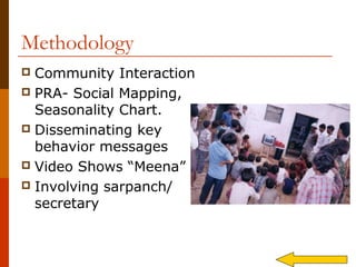 Methodology
 Community Interaction
 PRA- Social Mapping,
  Seasonality Chart.
 Disseminating key
  behavior messages
 Video Shows “Meena”
 Involving sarpanch/
  secretary
 