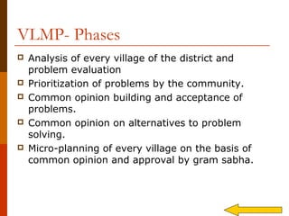 VLMP- Phases
   Analysis of every village of the district and
    problem evaluation
   Prioritization of problems by the community.
   Common opinion building and acceptance of
    problems.
   Common opinion on alternatives to problem
    solving.
   Micro-planning of every village on the basis of
    common opinion and approval by gram sabha.
 