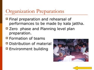 Organization Preparations
 Final preparation and rehearsal of
  performances to be made by kala jattha.
 Zero phase and Planning level plan
  preparation.
 Formation of teams
 Distribution of material
 Environment building
 