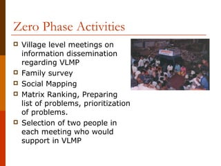 Zero Phase Activities
   Village level meetings on
    information dissemination
    regarding VLMP
   Family survey
   Social Mapping
   Matrix Ranking, Preparing
    list of problems, prioritization
    of problems.
   Selection of two people in
    each meeting who would
    support in VLMP
 
