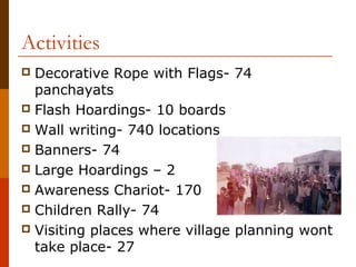 Activities
 Decorative Rope with Flags- 74
  panchayats
 Flash Hoardings- 10 boards
 Wall writing- 740 locations
 Banners- 74
 Large Hoardings – 2
 Awareness Chariot- 170
 Children Rally- 74
 Visiting places where village planning wont
  take place- 27
 