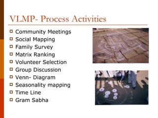 VLMP- Process Activities
   Community Meetings
   Social Mapping
   Family Survey
   Matrix Ranking
   Volunteer Selection
   Group Discussion
   Venn- Diagram
   Seasonality mapping
   Time Line
   Gram Sabha
 