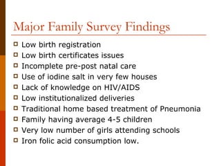 Major Family Survey Findings
   Low birth registration
   Low birth certificates issues
   Incomplete pre-post natal care
   Use of iodine salt in very few houses
   Lack of knowledge on HIV/AIDS
   Low institutionalized deliveries
   Traditional home based treatment of Pneumonia
   Family having average 4-5 children
   Very low number of girls attending schools
   Iron folic acid consumption low.
 