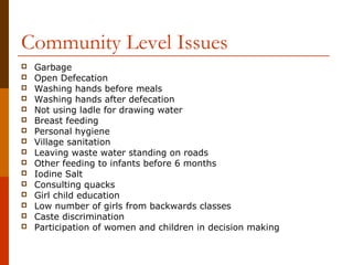 Community Level Issues
   Garbage
   Open Defecation
   Washing hands before meals
   Washing hands after defecation
   Not using ladle for drawing water
   Breast feeding
   Personal hygiene
   Village sanitation
   Leaving waste water standing on roads
   Other feeding to infants before 6 months
   Iodine Salt
   Consulting quacks
   Girl child education
   Low number of girls from backwards classes
   Caste discrimination
   Participation of women and children in decision making
 