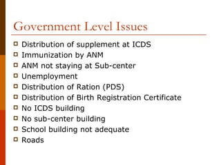 Government Level Issues
   Distribution of supplement at ICDS
   Immunization by ANM
   ANM not staying at Sub-center
   Unemployment
   Distribution of Ration (PDS)
   Distribution of Birth Registration Certificate
   No ICDS building
   No sub-center building
   School building not adequate
   Roads
 