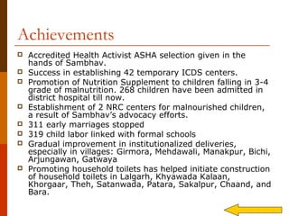 Achievements
   Accredited Health Activist ASHA selection given in the
    hands of Sambhav.
   Success in establishing 42 temporary ICDS centers.
   Promotion of Nutrition Supplement to children falling in 3-4
    grade of malnutrition. 268 children have been admitted in
    district hospital till now.
   Establishment of 2 NRC centers for malnourished children,
    a result of Sambhav’s advocacy efforts.
   311 early marriages stopped
   319 child labor linked with formal schools
   Gradual improvement in institutionalized deliveries,
    especially in villages: Girmora, Mehdawali, Manakpur, Bichi,
    Arjungawan, Gatwaya
   Promoting household toilets has helped initiate construction
    of household toilets in Lalgarh, Khyawada Kalaan,
    Khorgaar, Theh, Satanwada, Patara, Sakalpur, Chaand, and
    Bara.
 