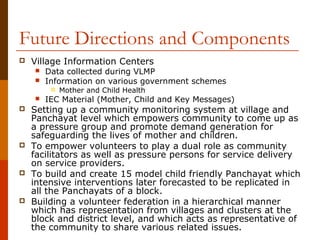 Future Directions and Components
   Village Information Centers
       Data collected during VLMP
       Information on various government schemes
            Mother and Child Health
       IEC Material (Mother, Child and Key Messages)
   Setting up a community monitoring system at village and
    Panchayat level which empowers community to come up as
    a pressure group and promote demand generation for
    safeguarding the lives of mother and children.
   To empower volunteers to play a dual role as community
    facilitators as well as pressure persons for service delivery
    on service providers.
   To build and create 15 model child friendly Panchayat which
    intensive interventions later forecasted to be replicated in
    all the Panchayats of a block.
   Building a volunteer federation in a hierarchical manner
    which has representation from villages and clusters at the
    block and district level, and which acts as representative of
    the community to share various related issues.
 