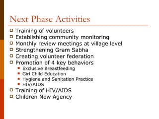 Next Phase Activities
   Training of volunteers
   Establishing community monitoring
   Monthly review meetings at village level
   Strengthening Gram Sabha
   Creating volunteer federation
   Promotion of 4 key behaviors
       Exclusive Breastfeeding
       Girl Child Education
       Hygiene and Sanitation Practice
       HIV/AIDS
   Training of HIV/AIDS
   Children New Agency
 