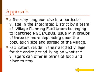 Approach
 a five-day long exercise in a particular
  village in the Integrated District by a team
  of Village Planning Facilitators belonging
  to identified NGOs/CBOs, usually in groups
  of three or more depending upon the
  population size and spread of the village.
 Facilitators reside in their allotted village
  for the entire period living on what the
  villagers can offer in terms of food and
  place to stay.
 