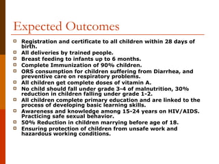 Expected Outcomes
   Registration and certificate to all children within 28 days of
    birth.
   All deliveries by trained people.
   Breast feeding to infants up to 6 months.
   Complete Immunization of 90% children.
   ORS consumption for children suffering from Diarrhea, and
    preventive care on respiratory problems.
   All children get complete doses of vitamin A.
   No child should fall under grade 3-4 of malnutrition, 30%
    reduction in children falling under grade 1-2.
   All children complete primary education and are linked to the
    process of developing basic learning skills.
   Awareness and knowledge among 15-24 years on HIV/AIDS.
    Practicing safe sexual behavior.
   50% Reduction in children marrying before age of 18.
   Ensuring protection of children from unsafe work and
    hazardous working conditions.
 
