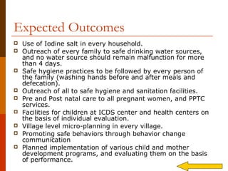 Expected Outcomes
   Use of Iodine salt in every household.
   Outreach of every family to safe drinking water sources,
    and no water source should remain malfunction for more
    than 4 days.
   Safe hygiene practices to be followed by every person of
    the family (washing hands before and after meals and
    defecation).
   Outreach of all to safe hygiene and sanitation facilities.
   Pre and Post natal care to all pregnant women, and PPTC
    services.
   Facilities for children at ICDS center and health centers on
    the basis of individual evaluation.
   Village level micro-planning in every village.
   Promoting safe behaviors through behavior change
    communication
   Planned implementation of various child and mother
    development programs, and evaluating them on the basis
    of performance.
 