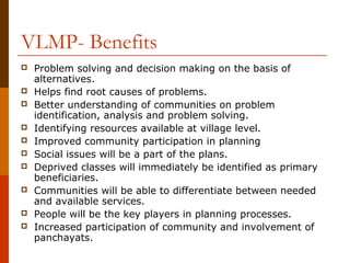 VLMP- Benefits
   Problem solving and decision making on the basis of
    alternatives.
   Helps find root causes of problems.
   Better understanding of communities on problem
    identification, analysis and problem solving.
   Identifying resources available at village level.
   Improved community participation in planning
   Social issues will be a part of the plans.
   Deprived classes will immediately be identified as primary
    beneficiaries.
   Communities will be able to differentiate between needed
    and available services.
   People will be the key players in planning processes.
   Increased participation of community and involvement of
    panchayats.
 