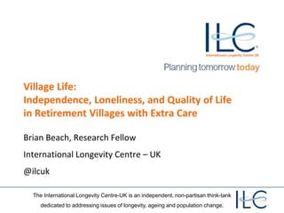 The International Longevity Centre-UK is an independent, non-partisan think-tank
dedicated to addressing issues of longevity, ageing and population change.
Village Life:
Independence, Loneliness, and Quality of Life
in Retirement Villages with Extra Care
Brian Beach, Research Fellow
International Longevity Centre – UK
@ilcuk
 