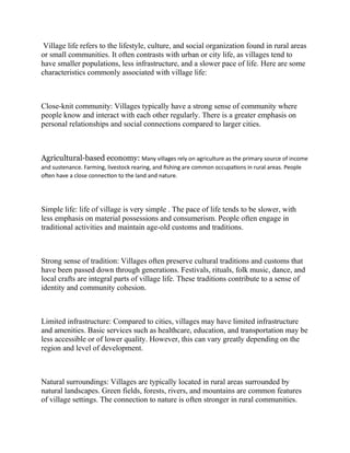 Village life refers to the lifestyle, culture, and social organization found in rural areas
or small communities. It often contrasts with urban or city life, as villages tend to
have smaller populations, less infrastructure, and a slower pace of life. Here are some
characteristics commonly associated with village life:
Close-knit community: Villages typically have a strong sense of community where
people know and interact with each other regularly. There is a greater emphasis on
personal relationships and social connections compared to larger cities.
Agricultural-based economy: Many villages rely on agriculture as the primary source of income
and sustenance. Farming, livestock rearing, and fishing are common occupations in rural areas. People
often have a close connection to the land and nature.
Simple life: life of village is very simple . The pace of life tends to be slower, with
less emphasis on material possessions and consumerism. People often engage in
traditional activities and maintain age-old customs and traditions.
Strong sense of tradition: Villages often preserve cultural traditions and customs that
have been passed down through generations. Festivals, rituals, folk music, dance, and
local crafts are integral parts of village life. These traditions contribute to a sense of
identity and community cohesion.
Limited infrastructure: Compared to cities, villages may have limited infrastructure
and amenities. Basic services such as healthcare, education, and transportation may be
less accessible or of lower quality. However, this can vary greatly depending on the
region and level of development.
Natural surroundings: Villages are typically located in rural areas surrounded by
natural landscapes. Green fields, forests, rivers, and mountains are common features
of village settings. The connection to nature is often stronger in rural communities.
 