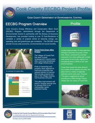 Cook County EECBG Project Profile
                                                Village of Forest Park
                                 COOK COUNTY DEPARTMENT OF ENVIRONMENTAL CONTROL


EECBG Program Overview                                                               Profile
 Cook County’s Energy Efficiency and Conservation Block Grant
 (EECBG) Program, administered through the Department of
 Environmental Control in partnership with the Bureau of Economic
 Development, has provided funding to over 70 Sub-Recipients to
 complete a variety of projects aimed at reducing energy use,
 operating cost and greenhouse gas emissions. The EECBG funds
 provide County-wide economic, environmental and social benefits.


                                         Forest Park Green Alley        Located approximately 10 miles west from
                                         Project
                                                                        Chicago’s downtown loop area, Forest
                                         The Village of Forest Park     Park, Illinois, combines the unlimited
                                         has seen a great               resources of an urban setting with a small
                                         renaissance in recent years    town sense of community, making it an
                                         after improving streetscape    exceptional place in which to live, work
                                         and village infrastructure.
                                                                        and do business.
                                         Pride of ownership and         Forest Park boasts first class dining at
The Village of Steger Community Center   properly value adjacent to
                                                                        any number of fine eateries and pubs, and
 An example of a green alley.            improved properties has
                                         caused owners to improve       plays host to a variety of regionally
                                         their private property and     attended events every year. Crowned
                                         stay in the Village creating   "The best in neighborhood dining"
                                         new business and jobs.         according to a 2008 Chicago Tribune
                                                                        readers poll, the variety of Forest Park
                                         This alley improvement will
                                         result in energy savings due
                                         to reduced flow to the
                                         metropolitan sewer
                                         treatment facility.




           Contact at (312)-603-8200
 
