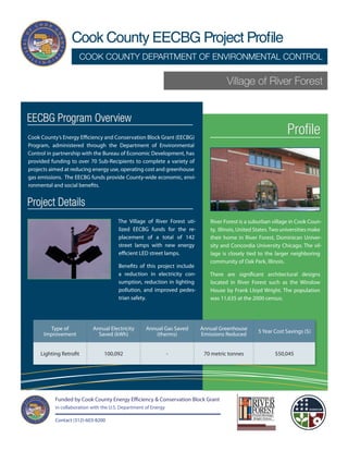 Cook County EECBG Project Profile
                      COOK COUNTY DEPARTMENT OF ENVIRONMENTAL CONTROL

                                                                                     Village of River Forest


EECBG Program Overview
Cook County’s Energy Efficiency and Conservation Block Grant (EECBG)
                                                                                                                Profile
Program, administered through the Department of Environmental
Control in partnership with the Bureau of Economic Development, has
provided funding to over 70 Sub-Recipients to complete a variety of
projects aimed at reducing energy use, operating cost and greenhouse
gas emissions. The EECBG funds provide County-wide economic, envi-
ronmental and social benefits.


Project Details
                                        The Village of River Forest uti-      River Forest is a suburban village in Cook Coun-
                                        lized EECBG funds for the re-         ty, Illinois, United States. Two universities make
                                        placement of a total of 142           their home in River Forest, Dominican Univer-
                                        street lamps with new energy          sity and Concordia University Chicago. The vil-
                                        efficient LED street lamps.           lage is closely tied to the larger neighboring
                                                                              community of Oak Park, Illinois.
                                        Benefits of this project include
                                        a reduction in electricity con-       There are significant architectural designs
                                        sumption, reduction in lighting       located in River Forest such as the Winslow
                                        pollution, and improved pedes-        House by Frank Lloyd Wright. The population
                                        trian safety.                         was 11,635 at the 2000 census.




        Type of             Annual Electricity       Annual Gas Saved      Annual Greenhouse       5 Year Cost Savings ($)
      Improvement             Saved (kWh)               (therms)           Emissions Reduced


     Lighting Retrofit           100,092                         -          70 metric tonnes               $50,045




           Funded by Cook County Energy Efficiency & Conservation Block Grant
           in collaboration with the U.S. Department of Energy

           Contact (312)-603-8200
 