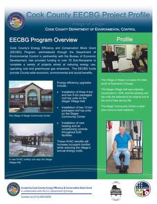 Cook County EECBG Project Profile
                                                     Village of Steger
                                 COOK COUNTY DEPARTMENT OF ENVIRONMENTAL CONTROL


EECBG Program Overview                                                                    Profile
 Cook County’s Energy Efficiency and Conservation Block Grant
 (EECBG) Program, administered through the Department of
 Environmental Control in partnership with the Bureau of Economic
 Development, has provided funding to over 70 Sub-Recipients to
 complete a variety of projects aimed at reducing energy use,
 operating cost and greenhouse gas emissions. The EECBG funds
 provide County-wide economic, environmental and social benefits.

                                                                            The Village of Steger is located 35 miles
                                          Energy efficiency upgrades        south of Downtown Chicago.
                                          include:
                                                                            The Steger Village Hall was originally
                                             Installation of three 4-ton   constructed in 1976, and the existing roof
                                              and two 5-ton packaged
                                                                            top units are believed to be original and at
                                              roof top units on the
                                              Steger Village Hall           the end of their service life.

                                             Installation of two 10-ton    The Steger Community Center is open
                                              packaged roof top units       year-round to local residents.
                                              on the Steger
The Village of Steger Community Center
                                              Community Center

                                             Installation of new
                                              heating and air
                                              conditioning controls
                                              throughout both
                                              facilities.

                                          These HVAC retrofits will
                                          increase occupant comfort
                                          while reducing the village’s
                                          annual energy costs.

A new HVAC rooftop unit atop the Steger
Village Hall




           Contact at (312)-603-8200
 