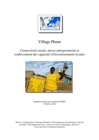 Village Phone

    Connectivité rurale, micro-entreprenariat et
renforcement des capacités d'investissements locales




                      Synthèse réalisée par Jonathan STEBIG
                                  10 février 2010




Master 2 professionnel à l'Institut d'Etudes en Développement Economique et Social,
   spécialité "Développement local : acteurs sociaux et dynamiques spatiales",
                       Université Paris I Panthéon-Sorbonne
 