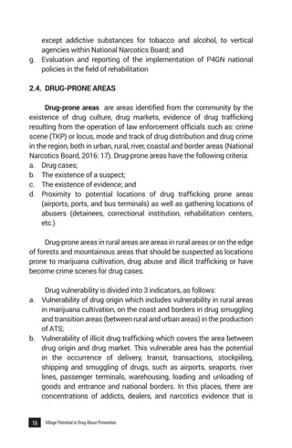 16 Village Potential in Drug Abuse Prevention
except addictive substances for tobacco and alcohol, to vertical
agencies within National Narcotics Board; and
g.	 Evaluation and reporting of the implementation of P4GN national
policies in the field of rehabilitation
2.4.	 DRUG-PRONE AREAS
Drug-prone areas are areas identified from the community by the
existence of drug culture, drug markets, evidence of drug trafficking
resulting from the operation of law enforcement officials such as: crime
scene (TKP) or locus, mode and track of drug distribution and drug crime
in the region, both in urban, rural, river, coastal and border areas (National
Narcotics Board, 2016: 17). Drug-prone areas have the following criteria:
a. 	 Drug cases;
b. 	 The existence of a suspect;
c. 	 The existence of evidence; and
d. 	 Proximity to potential locations of drug trafficking prone areas
(airports, ports, and bus terminals) as well as gathering locations of
abusers (detainees, correctional institution, rehabilitation centers,
etc.)
Drug-prone areas in rural areas are areas in rural areas or on the edge
of forests and mountainous areas that should be suspected as locations
prone to marijuana cultivation, drug abuse and illicit trafficking or have
become crime scenes for drug cases.
Drug vulnerability is divided into 3 indicators, as follows:
a.	 Vulnerability of drug origin which includes vulnerability in rural areas
in marijuana cultivation, on the coast and borders in drug smuggling
and transition areas (between rural and urban areas) in the production
of ATS;
b.	 Vulnerability of illicit drug trafficking which covers the area between
drug origin and drug market. This vulnerable area has the potential
in the occurrence of delivery, transit, transactions, stockpiling,
shipping and smuggling of drugs, such as airports, seaports, river
lines, passenger terminals, warehousing, loading and unloading of
goods and entrance and national borders. In this places, there are
concentrations of addicts, dealers, and narcotics evidence that is
 