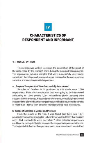 29
Village Potential in Drug Abuse Prevention
CHARACTERISTICS OF
RESPONDENT AND INFORMANT
4.1 RESULT OF VISIT
This section was written to explain the description of the result of
the visits made by the research team during the data collection process.
The explanation includes samples that were successfully interviewed,
samples in the village and provincial areas, reasons for the non-response
samples, and interview results by province.
a. Scope of Samples that Were Successfully Interviewed
Samples of families in 5 provinces in this study were 1,000
respondents. From the sample plan that was going to be interviewed
amounting to 1,000 people, 1,064 respondents (106.4 percent) were
successfullyinterviewed.Respondentswhoweresuccessfullyinterviewed
exceeded the planned sample target because eligible households consist
of more than 1 family then all family representatives were interviewed.
b. Scope of Samples in Village and Province
From the results of the visit, it was found that there were 1,071
prospective respondents eligible to be interviewed, but from that number
only 1,064 respondents were met while 7 other potential respondents
could not be met up to 3 visits because the respondentswere not at home.
The highest distribution of respondents who were interviewed was in East
IV
 