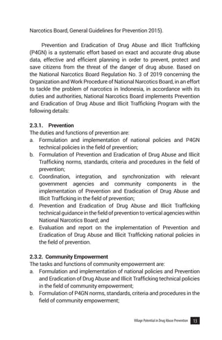 13
Village Potential in Drug Abuse Prevention
Narcotics Board, General Guidelines for Prevention 2015).
Prevention and Eradication of Drug Abuse and Illicit Trafficking
(P4GN) is a systematic effort based on exact and accurate drug abuse
data, effective and efficient planning in order to prevent, protect and
save citizens from the threat of the danger of drug abuse. Based on
the National Narcotics Board Regulation No. 3 of 2019 concerning the
Organization and Work Procedure of National Narcotics Board, in an effort
to tackle the problem of narcotics in Indonesia, in accordance with its
duties and authorities, National Narcotics Board implements Prevention
and Eradication of Drug Abuse and Illicit Trafficking Program with the
following details:
2.3.1.	Prevention
The duties and functions of prevention are:
a.	 Formulation and implementation of national policies and P4GN
technical policies in the field of prevention;
b.	 Formulation of Prevention and Eradication of Drug Abuse and Illicit
Trafficking norms, standards, criteria and procedures in the field of
prevention;
c.	 Coordination, integration, and synchronization with relevant
government agencies and community components in the
implementation of Prevention and Eradication of Drug Abuse and
Illicit Trafficking in the field of prevention;
d.	 Prevention and Eradication of Drug Abuse and Illicit Trafficking
technicalguidanceinthefieldofpreventiontoverticalagencieswithin
National Narcotics Board; and
e.	 Evaluation and report on the implementation of Prevention and
Eradication of Drug Abuse and Illicit Trafficking national policies in
the field of prevention.
2.3.2. Community Empowerment
The tasks and functions of community empowerment are:
a.	 Formulation and implementation of national policies and Prevention
and Eradication of Drug Abuse and Illicit Trafficking technical policies
in the field of community empowerment;
b.	 Formulation of P4GN norms, standards, criteria and procedures in the
field of community empowerment;
 