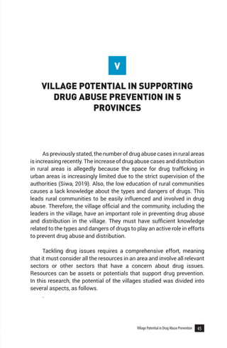 45
Village Potential in Drug Abuse Prevention
VILLAGE POTENTIAL IN SUPPORTING
DRUG ABUSE PREVENTION IN 5
PROVINCES
As previously stated, the number of drug abuse cases in rural areas
is increasing recently. The increase of drug abuse cases and distribution
in rural areas is allegedly because the space for drug trafficking in
urban areas is increasingly limited due to the strict supervision of the
authorities (Siwa, 2019). Also, the low education of rural communities
causes a lack knowledge about the types and dangers of drugs. This
leads rural communities to be easily influenced and involved in drug
abuse. Therefore, the village official and the community, including the
leaders in the village, have an important role in preventing drug abuse
and distribution in the village. They must have sufficient knowledge
related to the types and dangers of drugs to play an active role in efforts
to prevent drug abuse and distribution.
Tackling drug issues requires a comprehensive effort, meaning
that it must consider all the resources in an area and involve all relevant
sectors or other sectors that have a concern about drug issues.
Resources can be assets or potentials that support drug prevention.
In this research, the potential of the villages studied was divided into
several aspects, as follows.
.
V
 