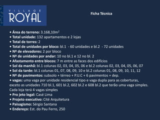 • Área do terreno: 3.168,10m2
• Total unidade: 132 apartamentos e 2 lojas
• Total de torres: 2
• Total de unidades por bloco: bl.1 - 60 unidades e bl.2 - 72 unidades
• Nº de elevadores: 2 por bloco
• Nº de unidades por andar: 10 no bl.1 e 12 no bl. 2
• Afastamento entre blocos: 7 m entre as faces dos edifícios
• Sol da manhã: bl.1 colunas 02, 03, 04, 05, 06 e bl.2 colunas 02, 03, 04, 05, 06, 07
• Sol da tarde: bl.1 colunas 01, 07, 08, 09, 10 e bl.2 colunas 01, 08, 09, 10, 11, 12
• Nº de pavimentos: subsolo + térreo + P.U.C + 6 pavimentos + dep.
• vagas: uma vaga por unidade residencial tipo e vaga dupla para as coberturas,
exceto as unidades 710 bl.1, 601 bl.2, 602 bl.2 e 608 bl.2 que terão uma vaga simples.
Cada loja terá 4 vagas simples
• Pro jeto legal: Casé Lima
• Projeto executivo: Cité Arquitetura
• Paisagismo: Sérgio Santana
• Endereço: Est. do Pau Ferro, 250
Ficha Técnica
 